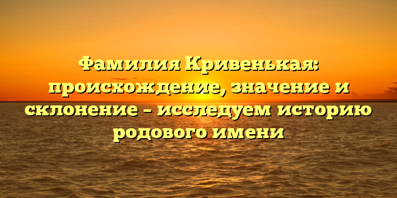 Фамилия Кривенькая: происхождение, значение и склонение – исследуем историю родового имени