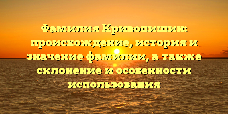 Фамилия Кривопишин: происхождение, история и значение фамилии, а также склонение и особенности использования