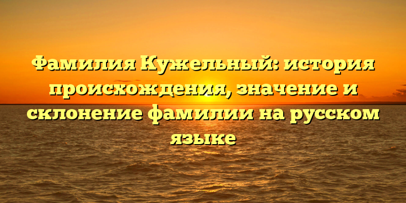 Фамилия Кужельный: история происхождения, значение и склонение фамилии на русском языке