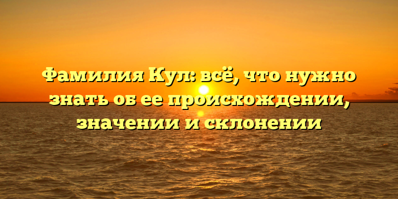 Фамилия Кул: всё, что нужно знать об ее происхождении, значении и склонении