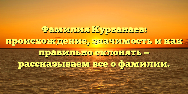Фамилия Курбанаев: происхождение, значимость и как правильно склонять — рассказываем все о фамилии.