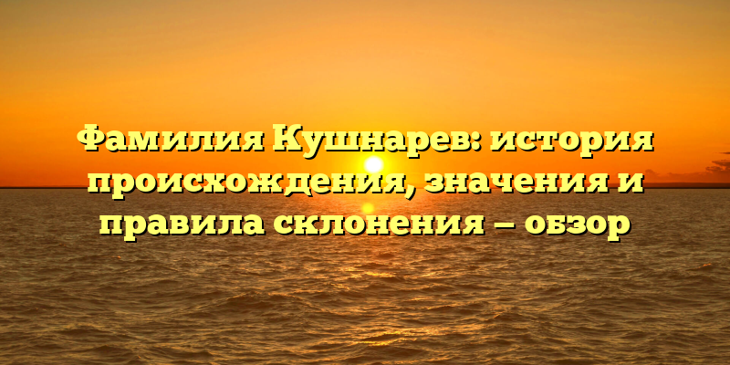 Фамилия Кушнарев: история происхождения, значения и правила склонения — обзор