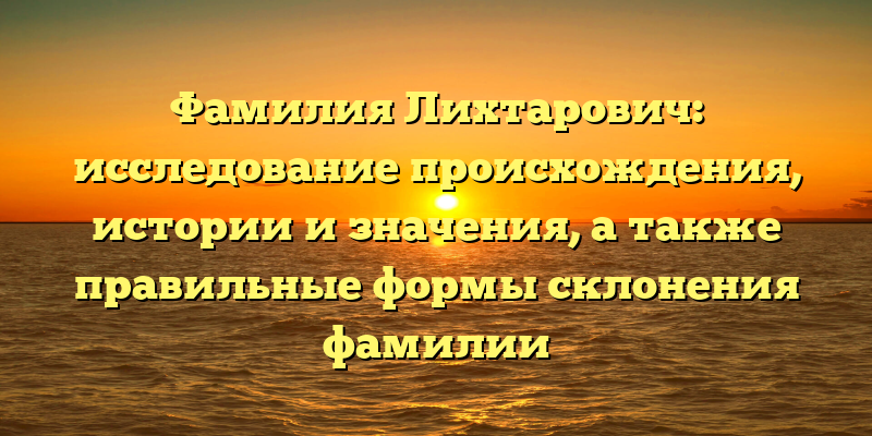 Фамилия Лихтарович: исследование происхождения, истории и значения, а также правильные формы склонения фамилии
