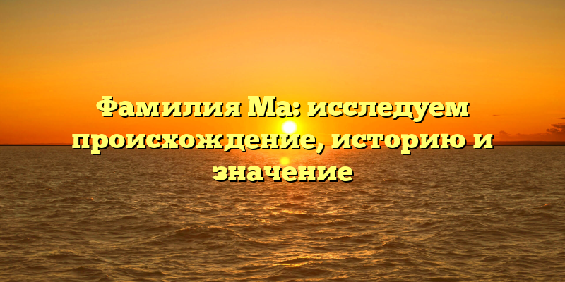 Фамилия Ма: исследуем происхождение, историю и значение