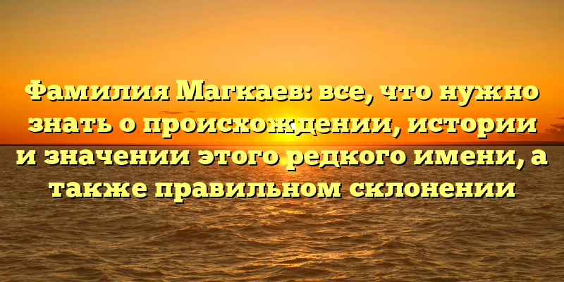 Фамилия Магкаев: все, что нужно знать о происхождении, истории и значении этого редкого имени, а также правильном склонении