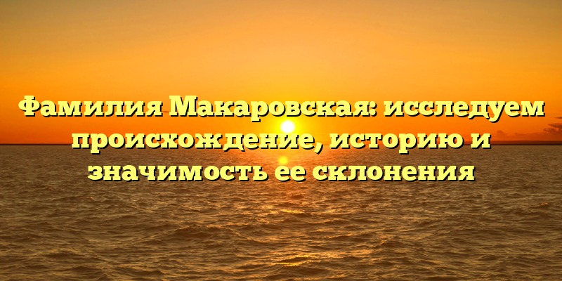 Фамилия Макаровская: исследуем происхождение, историю и значимость ее склонения