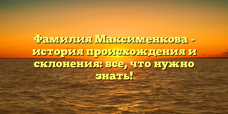 Фамилия Максименкова - история происхождения и склонения: все, что нужно знать!