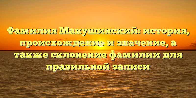 Фамилия Макушинский: история, происхождение и значение, а также склонение фамилии для правильной записи