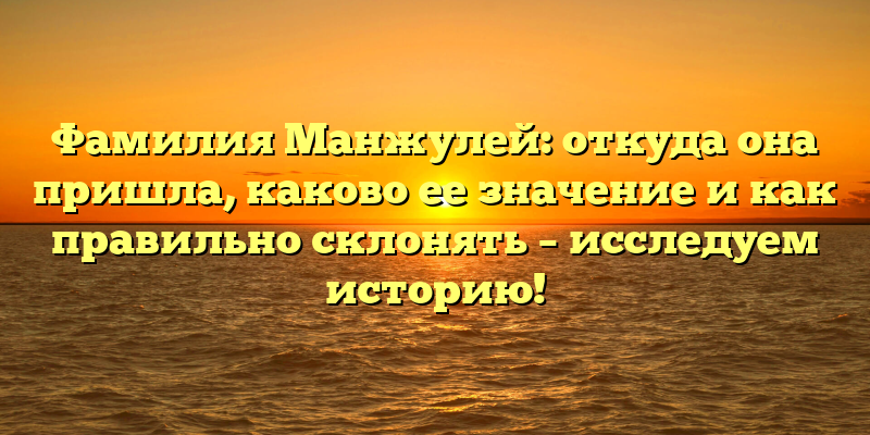 Фамилия Манжулей: откуда она пришла, каково ее значение и как правильно склонять – исследуем историю!