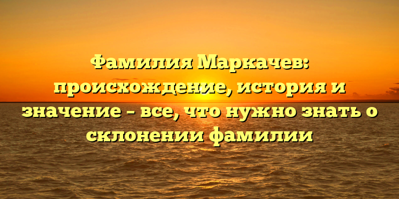 Фамилия Маркачев: происхождение, история и значение – все, что нужно знать о склонении фамилии