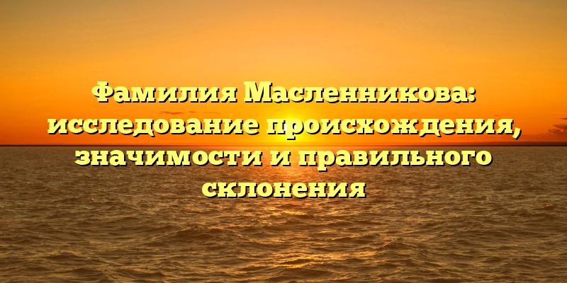 Фамилия Масленникова: исследование происхождения, значимости и правильного склонения