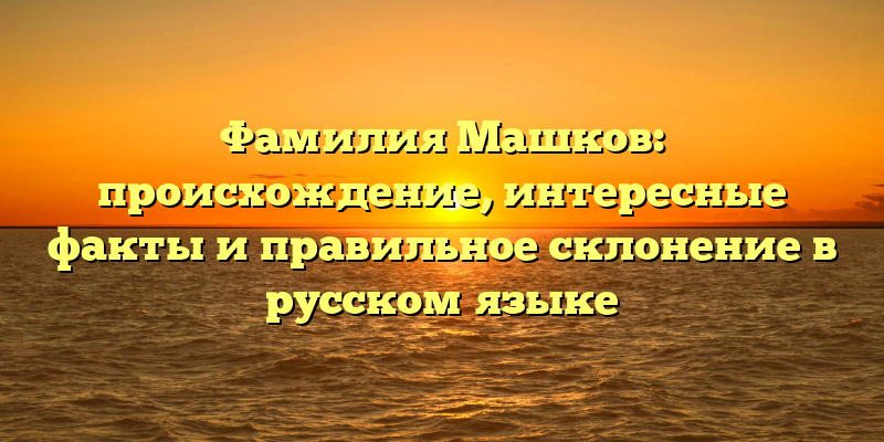 Фамилия Машков: происхождение, интересные факты и правильное склонение в русском языке