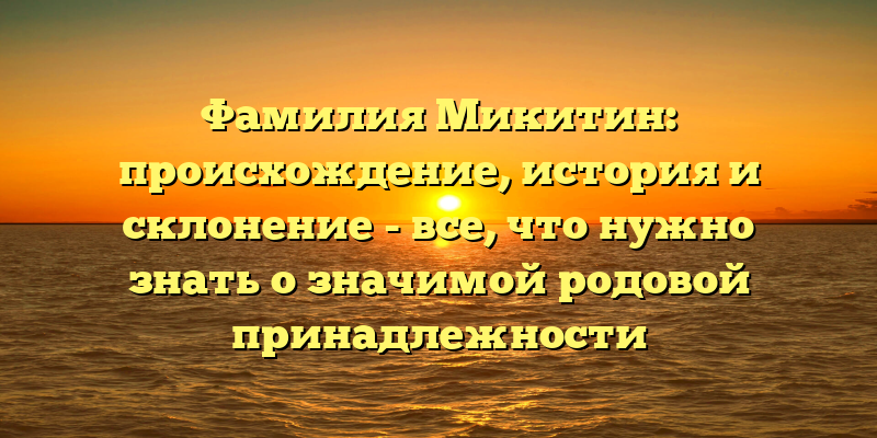 Фамилия Микитин: происхождение, история и склонение - все, что нужно знать о значимой родовой принадлежности
