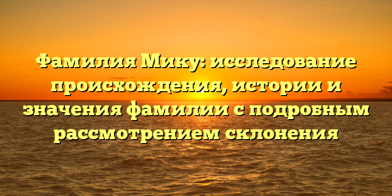 Фамилия Мику: исследование происхождения, истории и значения фамилии с подробным рассмотрением склонения
