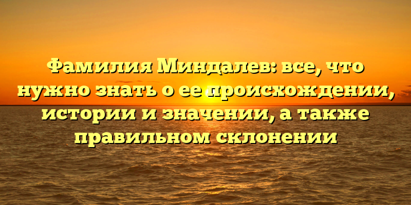 Фамилия Миндалев: все, что нужно знать о ее происхождении, истории и значении, а также правильном склонении