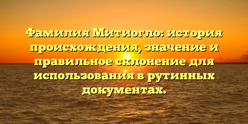 Фамилия Митиогло: история происхождения, значение и правильное склонение для использования в рутинных документах.