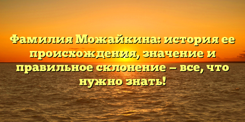 Фамилия Можайкина: история ее происхождения, значение и правильное склонение — все, что нужно знать!