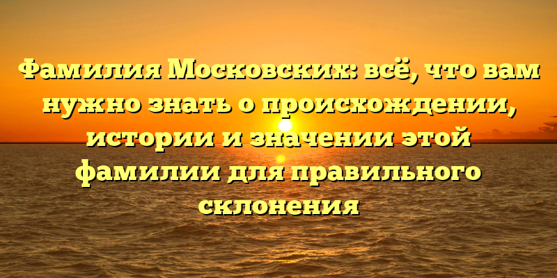 Фамилия Московских: всё, что вам нужно знать о происхождении, истории и значении этой фамилии для правильного склонения