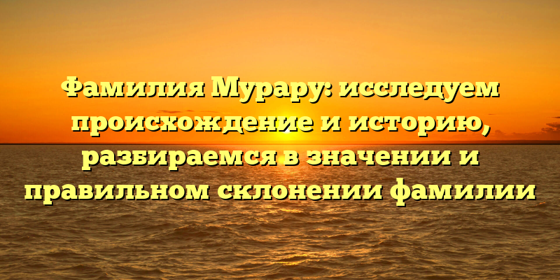 Фамилия Мурару: исследуем происхождение и историю, разбираемся в значении и правильном склонении фамилии