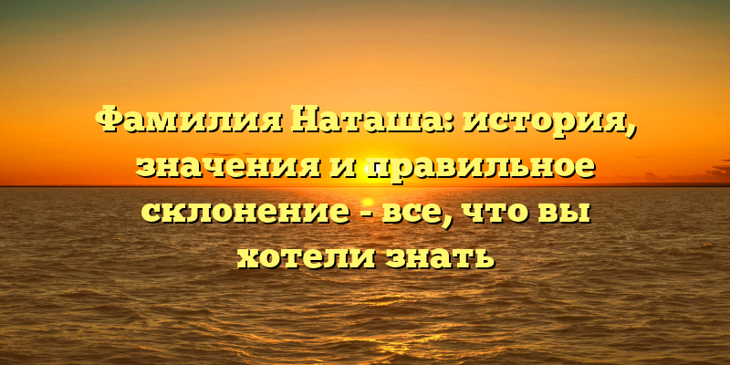 Фамилия Наташа: история, значения и правильное склонение - все, что вы хотели знать