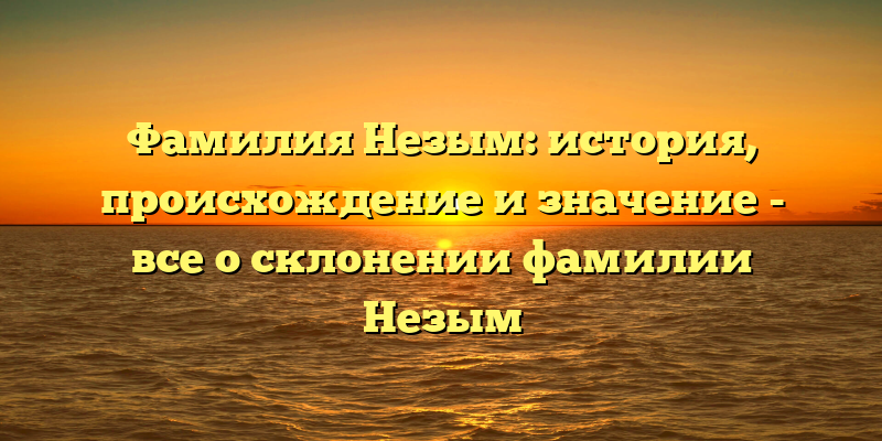 Фамилия Незым: история, происхождение и значение - все о склонении фамилии Незым