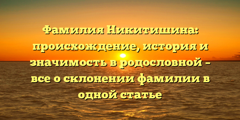 Фамилия Никитишина: происхождение, история и значимость в родословной – все о склонении фамилии в одной статье