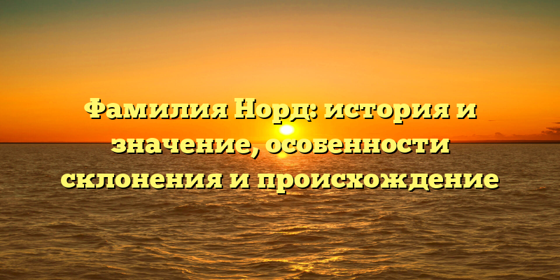 Фамилия Норд: история и значение, особенности склонения и происхождение