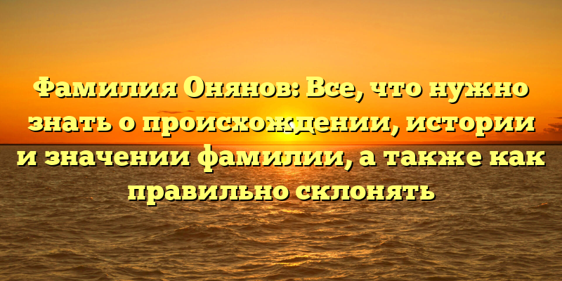 Фамилия Онянов: Все, что нужно знать о происхождении, истории и значении фамилии, а также как правильно склонять