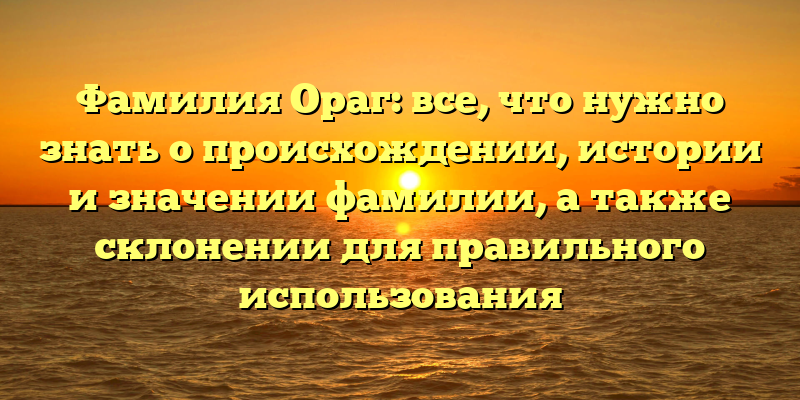 Фамилия Ораг: все, что нужно знать о происхождении, истории и значении фамилии, а также склонении для правильного использования