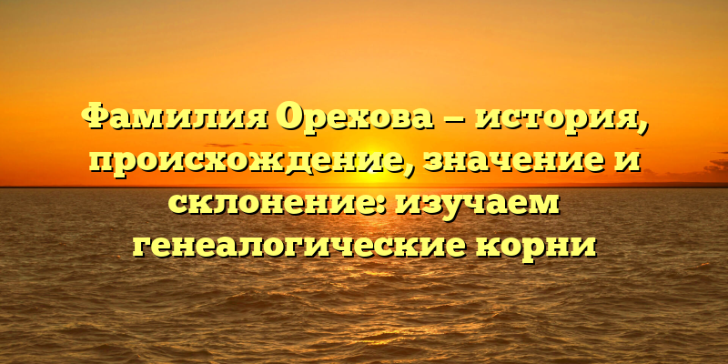Фамилия Орехова — история, происхождение, значение и склонение: изучаем генеалогические корни