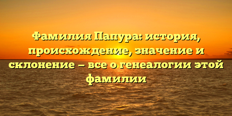 Фамилия Папура: история, происхождение, значение и склонение — все о генеалогии этой фамилии