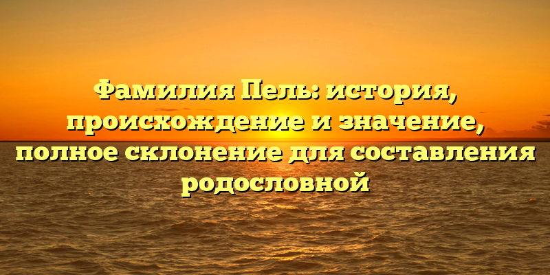 Фамилия Пель: история, происхождение и значение, полное склонение для составления родословной