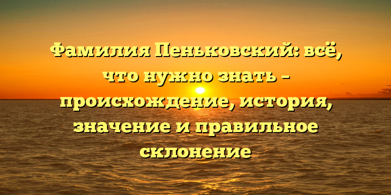 Фамилия Пеньковский: всё, что нужно знать – происхождение, история, значение и правильное склонение