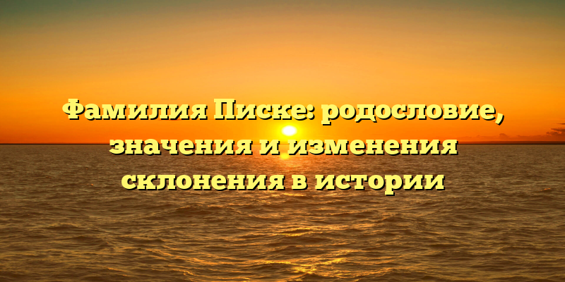 Фамилия Писке: родословие, значения и изменения склонения в истории