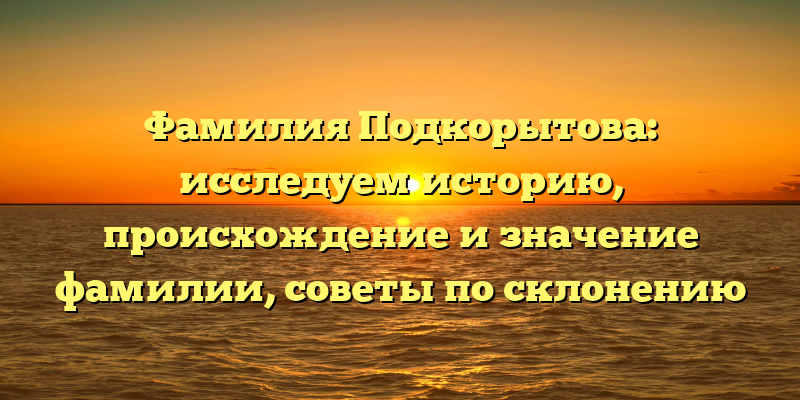 Фамилия Подкорытова: исследуем историю, происхождение и значение фамилии, советы по склонению