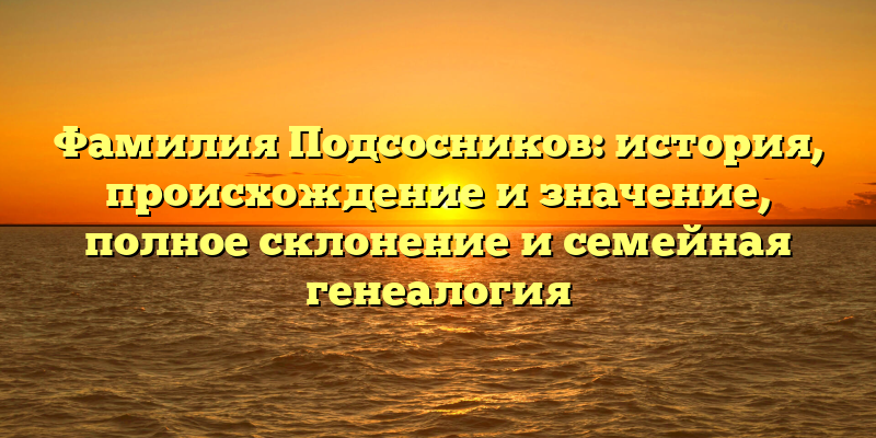 Фамилия Подсосников: история, происхождение и значение, полное склонение и семейная генеалогия