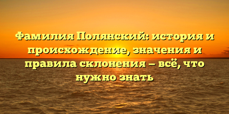 Фамилия Полянский: история и происхождение, значения и правила склонения — всё, что нужно знать