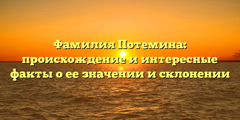 Фамилия Потемина: происхождение и интересные факты о ее значении и склонении