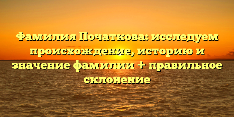 Фамилия Початкова: исследуем происхождение, историю и значение фамилии + правильное склонение