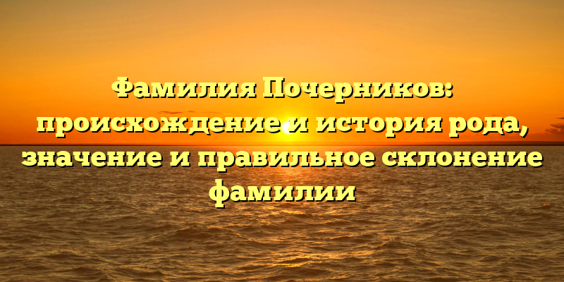 Фамилия Почерников: происхождение и история рода, значение и правильное склонение фамилии