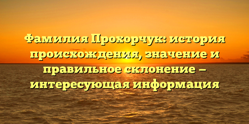 Фамилия Прохорчук: история происхождения, значение и правильное склонение — интересующая информация