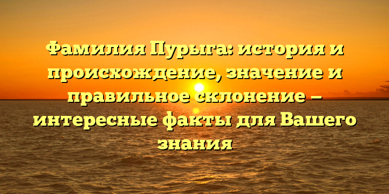 Фамилия Пурыга: история и происхождение, значение и правильное склонение — интересные факты для Вашего знания