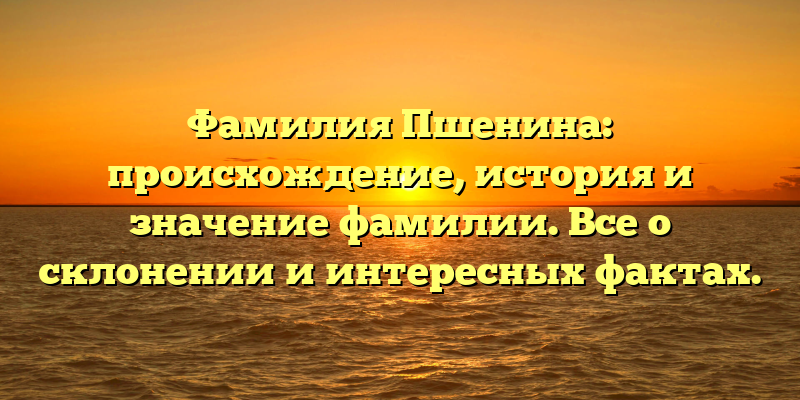 Фамилия Пшенина: происхождение, история и значение фамилии. Все о склонении и интересных фактах.
