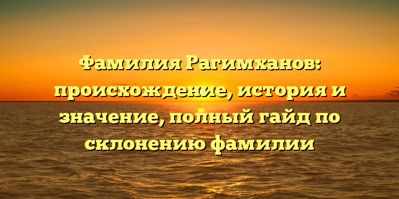 Фамилия Рагимханов: происхождение, история и значение, полный гайд по склонению фамилии