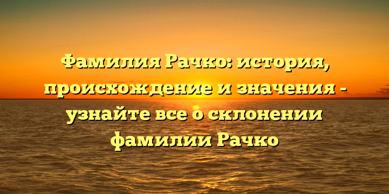 Фамилия Рачко: история, происхождение и значения - узнайте все о склонении фамилии Рачко