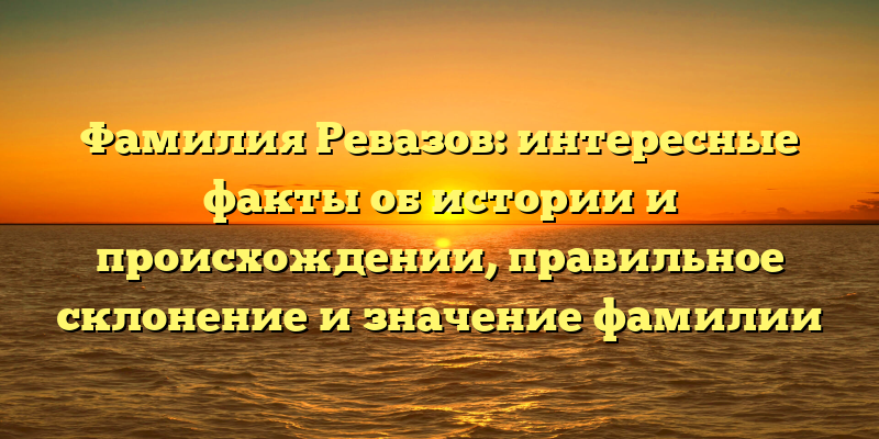 Фамилия Ревазов: интересные факты об истории и происхождении, правильное склонение и значение фамилии