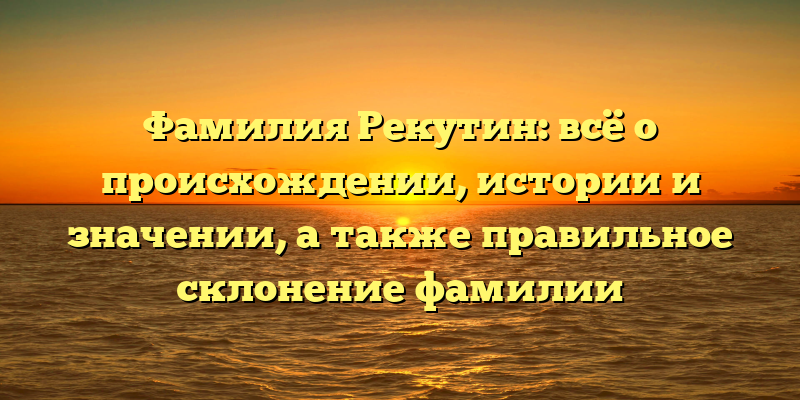 Фамилия Рекутин: всё о происхождении, истории и значении, а также правильное склонение фамилии