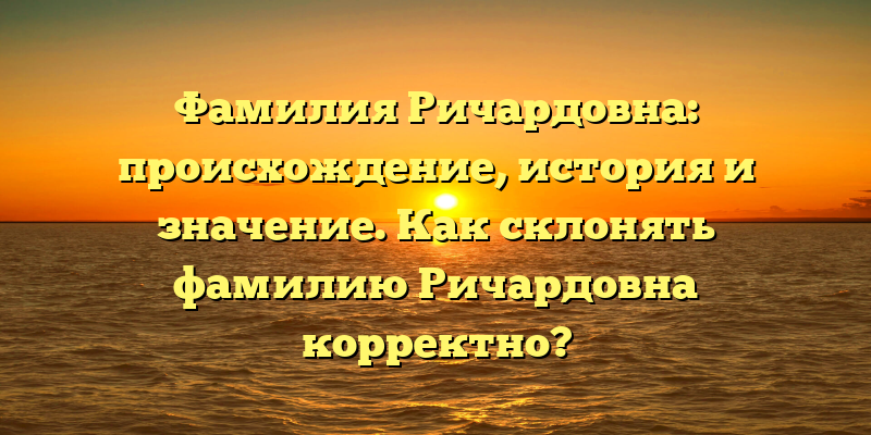 Фамилия Ричардовна: происхождение, история и значение. Как склонять фамилию Ричардовна корректно?