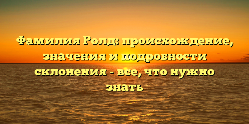 Фамилия Ролд: происхождение, значения и подробности склонения - все, что нужно знать