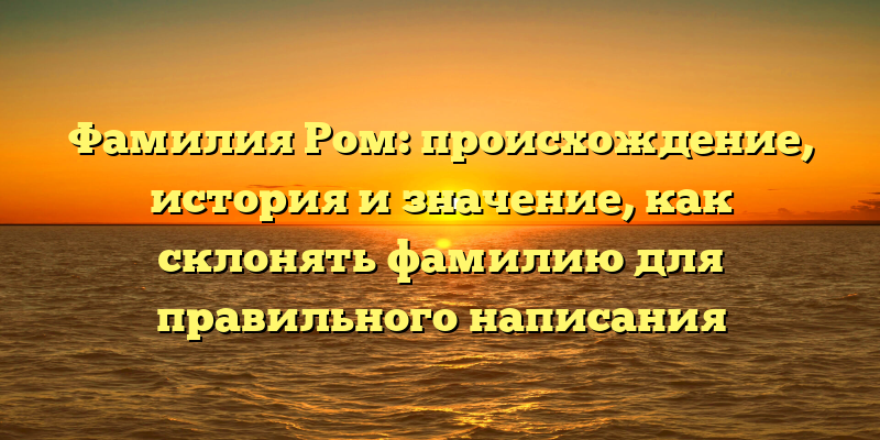 Фамилия Ром: происхождение, история и значение, как склонять фамилию для правильного написания